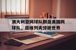 开云APP-关于澳大利亚网球队翻盘美国网球队，兹维列夫惊艳世界的信息